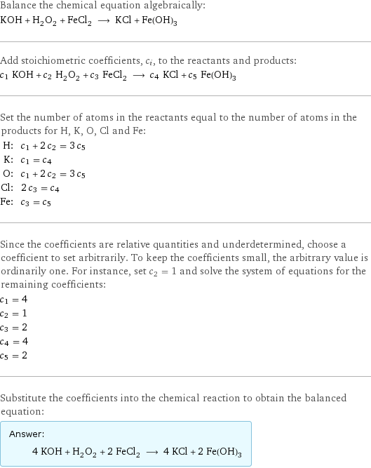 Balance the chemical equation algebraically: KOH + H_2O_2 + FeCl_2 ⟶ KCl + Fe(OH)_3 Add stoichiometric coefficients, c_i, to the reactants and products: c_1 KOH + c_2 H_2O_2 + c_3 FeCl_2 ⟶ c_4 KCl + c_5 Fe(OH)_3 Set the number of atoms in the reactants equal to the number of atoms in the products for H, K, O, Cl and Fe: H: | c_1 + 2 c_2 = 3 c_5 K: | c_1 = c_4 O: | c_1 + 2 c_2 = 3 c_5 Cl: | 2 c_3 = c_4 Fe: | c_3 = c_5 Since the coefficients are relative quantities and underdetermined, choose a coefficient to set arbitrarily. To keep the coefficients small, the arbitrary value is ordinarily one. For instance, set c_2 = 1 and solve the system of equations for the remaining coefficients: c_1 = 4 c_2 = 1 c_3 = 2 c_4 = 4 c_5 = 2 Substitute the coefficients into the chemical reaction to obtain the balanced equation: Answer: |   | 4 KOH + H_2O_2 + 2 FeCl_2 ⟶ 4 KCl + 2 Fe(OH)_3