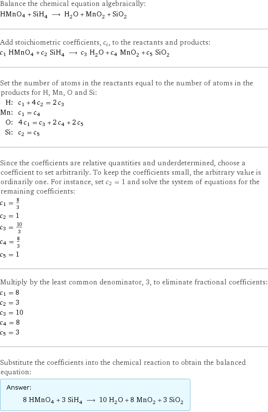 Balance the chemical equation algebraically: HMnO4 + SiH_4 ⟶ H_2O + MnO_2 + SiO_2 Add stoichiometric coefficients, c_i, to the reactants and products: c_1 HMnO4 + c_2 SiH_4 ⟶ c_3 H_2O + c_4 MnO_2 + c_5 SiO_2 Set the number of atoms in the reactants equal to the number of atoms in the products for H, Mn, O and Si: H: | c_1 + 4 c_2 = 2 c_3 Mn: | c_1 = c_4 O: | 4 c_1 = c_3 + 2 c_4 + 2 c_5 Si: | c_2 = c_5 Since the coefficients are relative quantities and underdetermined, choose a coefficient to set arbitrarily. To keep the coefficients small, the arbitrary value is ordinarily one. For instance, set c_2 = 1 and solve the system of equations for the remaining coefficients: c_1 = 8/3 c_2 = 1 c_3 = 10/3 c_4 = 8/3 c_5 = 1 Multiply by the least common denominator, 3, to eliminate fractional coefficients: c_1 = 8 c_2 = 3 c_3 = 10 c_4 = 8 c_5 = 3 Substitute the coefficients into the chemical reaction to obtain the balanced equation: Answer: |   | 8 HMnO4 + 3 SiH_4 ⟶ 10 H_2O + 8 MnO_2 + 3 SiO_2