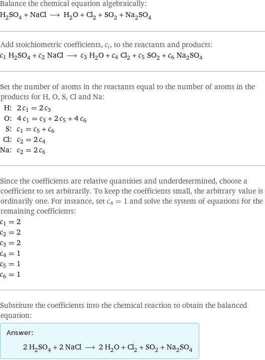 Balance the chemical equation algebraically: H_2SO_4 + NaCl ⟶ H_2O + Cl_2 + SO_2 + Na_2SO_4 Add stoichiometric coefficients, c_i, to the reactants and products: c_1 H_2SO_4 + c_2 NaCl ⟶ c_3 H_2O + c_4 Cl_2 + c_5 SO_2 + c_6 Na_2SO_4 Set the number of atoms in the reactants equal to the number of atoms in the products for H, O, S, Cl and Na: H: | 2 c_1 = 2 c_3 O: | 4 c_1 = c_3 + 2 c_5 + 4 c_6 S: | c_1 = c_5 + c_6 Cl: | c_2 = 2 c_4 Na: | c_2 = 2 c_6 Since the coefficients are relative quantities and underdetermined, choose a coefficient to set arbitrarily. To keep the coefficients small, the arbitrary value is ordinarily one. For instance, set c_4 = 1 and solve the system of equations for the remaining coefficients: c_1 = 2 c_2 = 2 c_3 = 2 c_4 = 1 c_5 = 1 c_6 = 1 Substitute the coefficients into the chemical reaction to obtain the balanced equation: Answer: |   | 2 H_2SO_4 + 2 NaCl ⟶ 2 H_2O + Cl_2 + SO_2 + Na_2SO_4