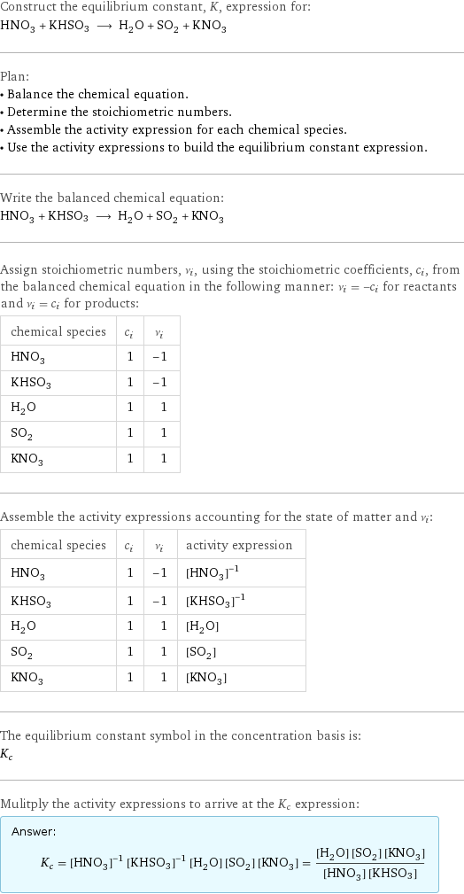 Construct the equilibrium constant, K, expression for: HNO_3 + KHSO3 ⟶ H_2O + SO_2 + KNO_3 Plan: • Balance the chemical equation. • Determine the stoichiometric numbers. • Assemble the activity expression for each chemical species. • Use the activity expressions to build the equilibrium constant expression. Write the balanced chemical equation: HNO_3 + KHSO3 ⟶ H_2O + SO_2 + KNO_3 Assign stoichiometric numbers, ν_i, using the stoichiometric coefficients, c_i, from the balanced chemical equation in the following manner: ν_i = -c_i for reactants and ν_i = c_i for products: chemical species | c_i | ν_i HNO_3 | 1 | -1 KHSO3 | 1 | -1 H_2O | 1 | 1 SO_2 | 1 | 1 KNO_3 | 1 | 1 Assemble the activity expressions accounting for the state of matter and ν_i: chemical species | c_i | ν_i | activity expression HNO_3 | 1 | -1 | ([HNO3])^(-1) KHSO3 | 1 | -1 | ([KHSO3])^(-1) H_2O | 1 | 1 | [H2O] SO_2 | 1 | 1 | [SO2] KNO_3 | 1 | 1 | [KNO3] The equilibrium constant symbol in the concentration basis is: K_c Mulitply the activity expressions to arrive at the K_c expression: Answer: |   | K_c = ([HNO3])^(-1) ([KHSO3])^(-1) [H2O] [SO2] [KNO3] = ([H2O] [SO2] [KNO3])/([HNO3] [KHSO3])