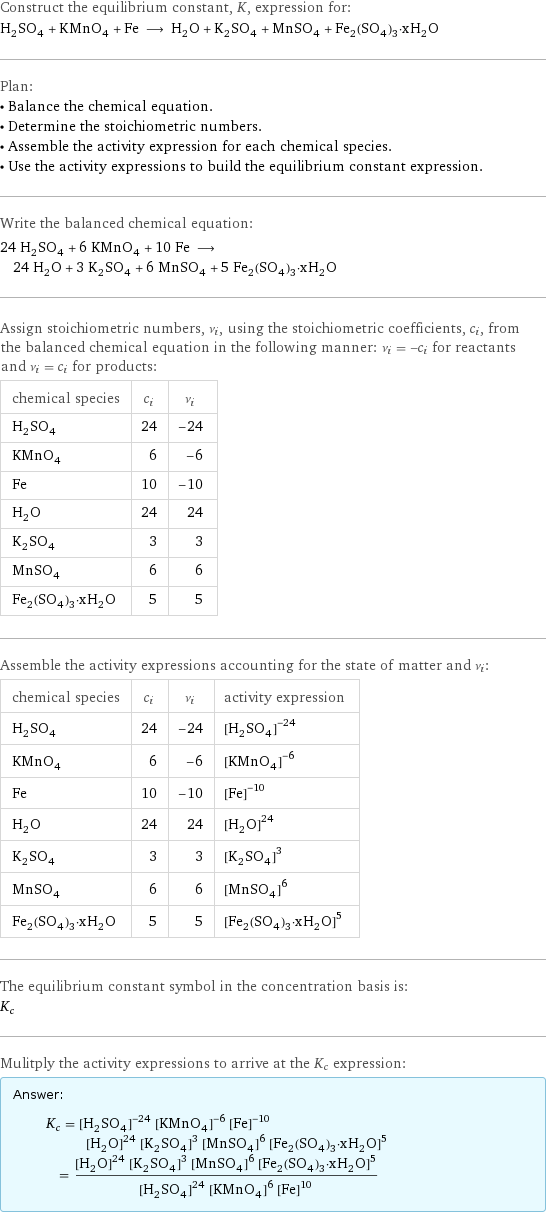 Construct the equilibrium constant, K, expression for: H_2SO_4 + KMnO_4 + Fe ⟶ H_2O + K_2SO_4 + MnSO_4 + Fe_2(SO_4)_3·xH_2O Plan: • Balance the chemical equation. • Determine the stoichiometric numbers. • Assemble the activity expression for each chemical species. • Use the activity expressions to build the equilibrium constant expression. Write the balanced chemical equation: 24 H_2SO_4 + 6 KMnO_4 + 10 Fe ⟶ 24 H_2O + 3 K_2SO_4 + 6 MnSO_4 + 5 Fe_2(SO_4)_3·xH_2O Assign stoichiometric numbers, ν_i, using the stoichiometric coefficients, c_i, from the balanced chemical equation in the following manner: ν_i = -c_i for reactants and ν_i = c_i for products: chemical species | c_i | ν_i H_2SO_4 | 24 | -24 KMnO_4 | 6 | -6 Fe | 10 | -10 H_2O | 24 | 24 K_2SO_4 | 3 | 3 MnSO_4 | 6 | 6 Fe_2(SO_4)_3·xH_2O | 5 | 5 Assemble the activity expressions accounting for the state of matter and ν_i: chemical species | c_i | ν_i | activity expression H_2SO_4 | 24 | -24 | ([H2SO4])^(-24) KMnO_4 | 6 | -6 | ([KMnO4])^(-6) Fe | 10 | -10 | ([Fe])^(-10) H_2O | 24 | 24 | ([H2O])^24 K_2SO_4 | 3 | 3 | ([K2SO4])^3 MnSO_4 | 6 | 6 | ([MnSO4])^6 Fe_2(SO_4)_3·xH_2O | 5 | 5 | ([Fe2(SO4)3·xH2O])^5 The equilibrium constant symbol in the concentration basis is: K_c Mulitply the activity expressions to arrive at the K_c expression: Answer: |   | K_c = ([H2SO4])^(-24) ([KMnO4])^(-6) ([Fe])^(-10) ([H2O])^24 ([K2SO4])^3 ([MnSO4])^6 ([Fe2(SO4)3·xH2O])^5 = (([H2O])^24 ([K2SO4])^3 ([MnSO4])^6 ([Fe2(SO4)3·xH2O])^5)/(([H2SO4])^24 ([KMnO4])^6 ([Fe])^10)