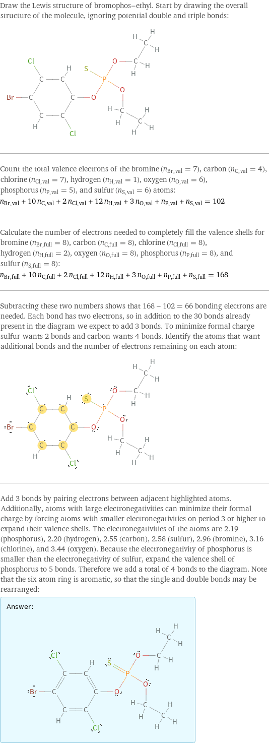 Draw the Lewis structure of bromophos-ethyl. Start by drawing the overall structure of the molecule, ignoring potential double and triple bonds:  Count the total valence electrons of the bromine (n_Br, val = 7), carbon (n_C, val = 4), chlorine (n_Cl, val = 7), hydrogen (n_H, val = 1), oxygen (n_O, val = 6), phosphorus (n_P, val = 5), and sulfur (n_S, val = 6) atoms: n_Br, val + 10 n_C, val + 2 n_Cl, val + 12 n_H, val + 3 n_O, val + n_P, val + n_S, val = 102 Calculate the number of electrons needed to completely fill the valence shells for bromine (n_Br, full = 8), carbon (n_C, full = 8), chlorine (n_Cl, full = 8), hydrogen (n_H, full = 2), oxygen (n_O, full = 8), phosphorus (n_P, full = 8), and sulfur (n_S, full = 8): n_Br, full + 10 n_C, full + 2 n_Cl, full + 12 n_H, full + 3 n_O, full + n_P, full + n_S, full = 168 Subtracting these two numbers shows that 168 - 102 = 66 bonding electrons are needed. Each bond has two electrons, so in addition to the 30 bonds already present in the diagram we expect to add 3 bonds. To minimize formal charge sulfur wants 2 bonds and carbon wants 4 bonds. Identify the atoms that want additional bonds and the number of electrons remaining on each atom:  Add 3 bonds by pairing electrons between adjacent highlighted atoms. Additionally, atoms with large electronegativities can minimize their formal charge by forcing atoms with smaller electronegativities on period 3 or higher to expand their valence shells. The electronegativities of the atoms are 2.19 (phosphorus), 2.20 (hydrogen), 2.55 (carbon), 2.58 (sulfur), 2.96 (bromine), 3.16 (chlorine), and 3.44 (oxygen). Because the electronegativity of phosphorus is smaller than the electronegativity of sulfur, expand the valence shell of phosphorus to 5 bonds. Therefore we add a total of 4 bonds to the diagram. Note that the six atom ring is aromatic, so that the single and double bonds may be rearranged: Answer: |   | 