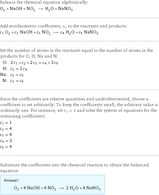 Balance the chemical equation algebraically: O_2 + NaOH + NO_2 ⟶ H_2O + NaNO_3 Add stoichiometric coefficients, c_i, to the reactants and products: c_1 O_2 + c_2 NaOH + c_3 NO_2 ⟶ c_4 H_2O + c_5 NaNO_3 Set the number of atoms in the reactants equal to the number of atoms in the products for O, H, Na and N: O: | 2 c_1 + c_2 + 2 c_3 = c_4 + 3 c_5 H: | c_2 = 2 c_4 Na: | c_2 = c_5 N: | c_3 = c_5 Since the coefficients are relative quantities and underdetermined, choose a coefficient to set arbitrarily. To keep the coefficients small, the arbitrary value is ordinarily one. For instance, set c_1 = 1 and solve the system of equations for the remaining coefficients: c_1 = 1 c_2 = 4 c_3 = 4 c_4 = 2 c_5 = 4 Substitute the coefficients into the chemical reaction to obtain the balanced equation: Answer: |   | O_2 + 4 NaOH + 4 NO_2 ⟶ 2 H_2O + 4 NaNO_3