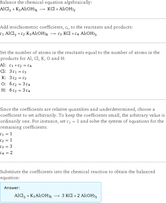 Balance the chemical equation algebraically: AlCl_3 + K3Al(OH)6 ⟶ KCl + Al(OH)_3 Add stoichiometric coefficients, c_i, to the reactants and products: c_1 AlCl_3 + c_2 K3Al(OH)6 ⟶ c_3 KCl + c_4 Al(OH)_3 Set the number of atoms in the reactants equal to the number of atoms in the products for Al, Cl, K, O and H: Al: | c_1 + c_2 = c_4 Cl: | 3 c_1 = c_3 K: | 3 c_2 = c_3 O: | 6 c_2 = 3 c_4 H: | 6 c_2 = 3 c_4 Since the coefficients are relative quantities and underdetermined, choose a coefficient to set arbitrarily. To keep the coefficients small, the arbitrary value is ordinarily one. For instance, set c_1 = 1 and solve the system of equations for the remaining coefficients: c_1 = 1 c_2 = 1 c_3 = 3 c_4 = 2 Substitute the coefficients into the chemical reaction to obtain the balanced equation: Answer: |   | AlCl_3 + K3Al(OH)6 ⟶ 3 KCl + 2 Al(OH)_3