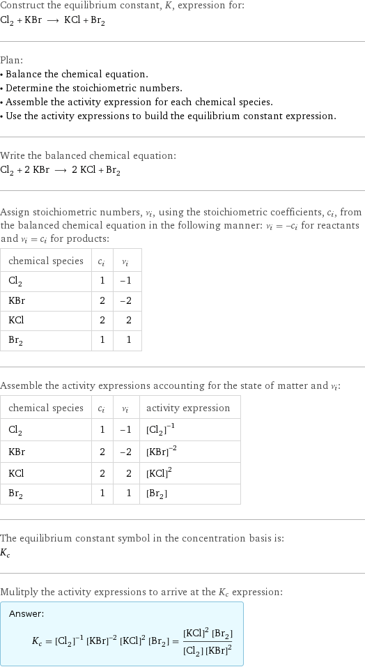 Construct the equilibrium constant, K, expression for: Cl_2 + KBr ⟶ KCl + Br_2 Plan: • Balance the chemical equation. • Determine the stoichiometric numbers. • Assemble the activity expression for each chemical species. • Use the activity expressions to build the equilibrium constant expression. Write the balanced chemical equation: Cl_2 + 2 KBr ⟶ 2 KCl + Br_2 Assign stoichiometric numbers, ν_i, using the stoichiometric coefficients, c_i, from the balanced chemical equation in the following manner: ν_i = -c_i for reactants and ν_i = c_i for products: chemical species | c_i | ν_i Cl_2 | 1 | -1 KBr | 2 | -2 KCl | 2 | 2 Br_2 | 1 | 1 Assemble the activity expressions accounting for the state of matter and ν_i: chemical species | c_i | ν_i | activity expression Cl_2 | 1 | -1 | ([Cl2])^(-1) KBr | 2 | -2 | ([KBr])^(-2) KCl | 2 | 2 | ([KCl])^2 Br_2 | 1 | 1 | [Br2] The equilibrium constant symbol in the concentration basis is: K_c Mulitply the activity expressions to arrive at the K_c expression: Answer: |   | K_c = ([Cl2])^(-1) ([KBr])^(-2) ([KCl])^2 [Br2] = (([KCl])^2 [Br2])/([Cl2] ([KBr])^2)