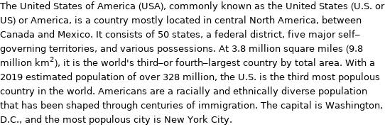 The United States of America (USA), commonly known as the United States (U.S. or US) or America, is a country mostly located in central North America, between Canada and Mexico. It consists of 50 states, a federal district, five major self-governing territories, and various possessions. At 3.8 million square miles (9.8 million km^2), it is the world's third-or fourth-largest country by total area. With a 2019 estimated population of over 328 million, the U.S. is the third most populous country in the world. Americans are a racially and ethnically diverse population that has been shaped through centuries of immigration. The capital is Washington, D.C., and the most populous city is New York City.