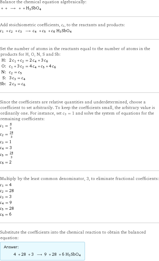 Balance the chemical equation algebraically:  + + ⟶ + + H3SbO4 Add stoichiometric coefficients, c_i, to the reactants and products: c_1 + c_2 + c_3 ⟶ c_4 + c_5 + c_6 H3SbO4 Set the number of atoms in the reactants equal to the number of atoms in the products for H, O, N, S and Sb: H: | 2 c_1 + c_2 = 2 c_4 + 3 c_6 O: | c_1 + 3 c_2 = 4 c_4 + c_5 + 4 c_6 N: | c_2 = c_5 S: | 3 c_3 = c_4 Sb: | 2 c_3 = c_6 Since the coefficients are relative quantities and underdetermined, choose a coefficient to set arbitrarily. To keep the coefficients small, the arbitrary value is ordinarily one. For instance, set c_3 = 1 and solve the system of equations for the remaining coefficients: c_1 = 4/3 c_2 = 28/3 c_3 = 1 c_4 = 3 c_5 = 28/3 c_6 = 2 Multiply by the least common denominator, 3, to eliminate fractional coefficients: c_1 = 4 c_2 = 28 c_3 = 3 c_4 = 9 c_5 = 28 c_6 = 6 Substitute the coefficients into the chemical reaction to obtain the balanced equation: Answer: |   | 4 + 28 + 3 ⟶ 9 + 28 + 6 H3SbO4