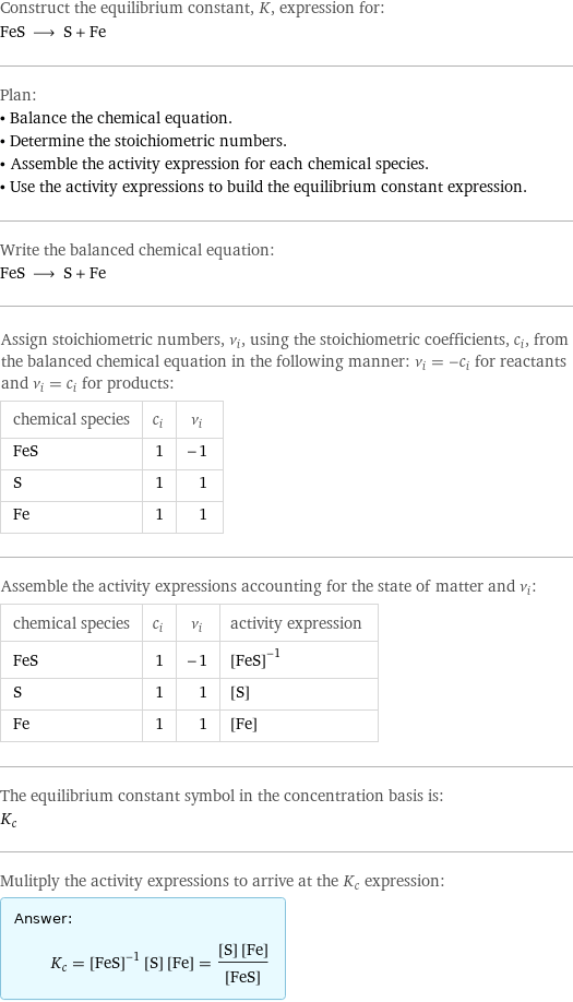 Construct the equilibrium constant, K, expression for: FeS ⟶ S + Fe Plan: • Balance the chemical equation. • Determine the stoichiometric numbers. • Assemble the activity expression for each chemical species. • Use the activity expressions to build the equilibrium constant expression. Write the balanced chemical equation: FeS ⟶ S + Fe Assign stoichiometric numbers, ν_i, using the stoichiometric coefficients, c_i, from the balanced chemical equation in the following manner: ν_i = -c_i for reactants and ν_i = c_i for products: chemical species | c_i | ν_i FeS | 1 | -1 S | 1 | 1 Fe | 1 | 1 Assemble the activity expressions accounting for the state of matter and ν_i: chemical species | c_i | ν_i | activity expression FeS | 1 | -1 | ([FeS])^(-1) S | 1 | 1 | [S] Fe | 1 | 1 | [Fe] The equilibrium constant symbol in the concentration basis is: K_c Mulitply the activity expressions to arrive at the K_c expression: Answer: |   | K_c = ([FeS])^(-1) [S] [Fe] = ([S] [Fe])/([FeS])