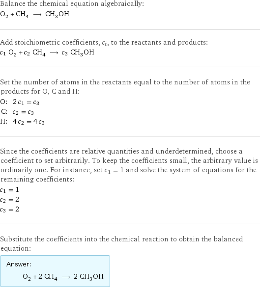 Balance the chemical equation algebraically: O_2 + CH_4 ⟶ CH_3OH Add stoichiometric coefficients, c_i, to the reactants and products: c_1 O_2 + c_2 CH_4 ⟶ c_3 CH_3OH Set the number of atoms in the reactants equal to the number of atoms in the products for O, C and H: O: | 2 c_1 = c_3 C: | c_2 = c_3 H: | 4 c_2 = 4 c_3 Since the coefficients are relative quantities and underdetermined, choose a coefficient to set arbitrarily. To keep the coefficients small, the arbitrary value is ordinarily one. For instance, set c_1 = 1 and solve the system of equations for the remaining coefficients: c_1 = 1 c_2 = 2 c_3 = 2 Substitute the coefficients into the chemical reaction to obtain the balanced equation: Answer: |   | O_2 + 2 CH_4 ⟶ 2 CH_3OH