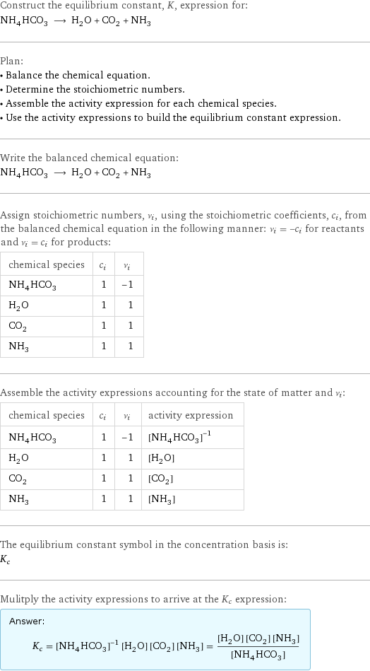 Construct the equilibrium constant, K, expression for: NH_4HCO_3 ⟶ H_2O + CO_2 + NH_3 Plan: • Balance the chemical equation. • Determine the stoichiometric numbers. • Assemble the activity expression for each chemical species. • Use the activity expressions to build the equilibrium constant expression. Write the balanced chemical equation: NH_4HCO_3 ⟶ H_2O + CO_2 + NH_3 Assign stoichiometric numbers, ν_i, using the stoichiometric coefficients, c_i, from the balanced chemical equation in the following manner: ν_i = -c_i for reactants and ν_i = c_i for products: chemical species | c_i | ν_i NH_4HCO_3 | 1 | -1 H_2O | 1 | 1 CO_2 | 1 | 1 NH_3 | 1 | 1 Assemble the activity expressions accounting for the state of matter and ν_i: chemical species | c_i | ν_i | activity expression NH_4HCO_3 | 1 | -1 | ([NH4HCO3])^(-1) H_2O | 1 | 1 | [H2O] CO_2 | 1 | 1 | [CO2] NH_3 | 1 | 1 | [NH3] The equilibrium constant symbol in the concentration basis is: K_c Mulitply the activity expressions to arrive at the K_c expression: Answer: |   | K_c = ([NH4HCO3])^(-1) [H2O] [CO2] [NH3] = ([H2O] [CO2] [NH3])/([NH4HCO3])