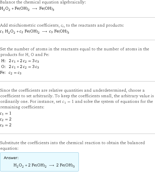 Balance the chemical equation algebraically: H_2O_2 + Fe(OH)_2 ⟶ Fe(OH)_3 Add stoichiometric coefficients, c_i, to the reactants and products: c_1 H_2O_2 + c_2 Fe(OH)_2 ⟶ c_3 Fe(OH)_3 Set the number of atoms in the reactants equal to the number of atoms in the products for H, O and Fe: H: | 2 c_1 + 2 c_2 = 3 c_3 O: | 2 c_1 + 2 c_2 = 3 c_3 Fe: | c_2 = c_3 Since the coefficients are relative quantities and underdetermined, choose a coefficient to set arbitrarily. To keep the coefficients small, the arbitrary value is ordinarily one. For instance, set c_1 = 1 and solve the system of equations for the remaining coefficients: c_1 = 1 c_2 = 2 c_3 = 2 Substitute the coefficients into the chemical reaction to obtain the balanced equation: Answer: |   | H_2O_2 + 2 Fe(OH)_2 ⟶ 2 Fe(OH)_3