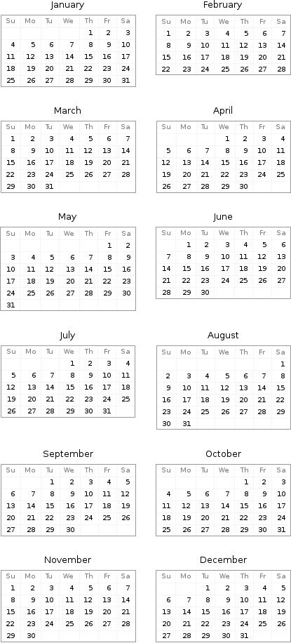 January Su | Mo | Tu | We | Th | Fr | Sa  | | | | 1 | 2 | 3 4 | 5 | 6 | 7 | 8 | 9 | 10 11 | 12 | 13 | 14 | 15 | 16 | 17 18 | 19 | 20 | 21 | 22 | 23 | 24 25 | 26 | 27 | 28 | 29 | 30 | 31 | February Su | Mo | Tu | We | Th | Fr | Sa 1 | 2 | 3 | 4 | 5 | 6 | 7 8 | 9 | 10 | 11 | 12 | 13 | 14 15 | 16 | 17 | 18 | 19 | 20 | 21 22 | 23 | 24 | 25 | 26 | 27 | 28 March Su | Mo | Tu | We | Th | Fr | Sa 1 | 2 | 3 | 4 | 5 | 6 | 7 8 | 9 | 10 | 11 | 12 | 13 | 14 15 | 16 | 17 | 18 | 19 | 20 | 21 22 | 23 | 24 | 25 | 26 | 27 | 28 29 | 30 | 31 | | | | | April Su | Mo | Tu | We | Th | Fr | Sa  | | | 1 | 2 | 3 | 4 5 | 6 | 7 | 8 | 9 | 10 | 11 12 | 13 | 14 | 15 | 16 | 17 | 18 19 | 20 | 21 | 22 | 23 | 24 | 25 26 | 27 | 28 | 29 | 30 | |  May Su | Mo | Tu | We | Th | Fr | Sa  | | | | | 1 | 2 3 | 4 | 5 | 6 | 7 | 8 | 9 10 | 11 | 12 | 13 | 14 | 15 | 16 17 | 18 | 19 | 20 | 21 | 22 | 23 24 | 25 | 26 | 27 | 28 | 29 | 30 31 | | | | | | | June Su | Mo | Tu | We | Th | Fr | Sa  | 1 | 2 | 3 | 4 | 5 | 6 7 | 8 | 9 | 10 | 11 | 12 | 13 14 | 15 | 16 | 17 | 18 | 19 | 20 21 | 22 | 23 | 24 | 25 | 26 | 27 28 | 29 | 30 | | | |  July Su | Mo | Tu | We | Th | Fr | Sa  | | | 1 | 2 | 3 | 4 5 | 6 | 7 | 8 | 9 | 10 | 11 12 | 13 | 14 | 15 | 16 | 17 | 18 19 | 20 | 21 | 22 | 23 | 24 | 25 26 | 27 | 28 | 29 | 30 | 31 | | August Su | Mo | Tu | We | Th | Fr | Sa  | | | | | | 1 2 | 3 | 4 | 5 | 6 | 7 | 8 9 | 10 | 11 | 12 | 13 | 14 | 15 16 | 17 | 18 | 19 | 20 | 21 | 22 23 | 24 | 25 | 26 | 27 | 28 | 29 30 | 31 | | | | |  September Su | Mo | Tu | We | Th | Fr | Sa  | | 1 | 2 | 3 | 4 | 5 6 | 7 | 8 | 9 | 10 | 11 | 12 13 | 14 | 15 | 16 | 17 | 18 | 19 20 | 21 | 22 | 23 | 24 | 25 | 26 27 | 28 | 29 | 30 | | | | October Su | Mo | Tu | We | Th | Fr | Sa  | | | | 1 | 2 | 3 4 | 5 | 6 | 7 | 8 | 9 | 10 11 | 12 | 13 | 14 | 15 | 16 | 17 18 | 19 | 20 | 21 | 22 | 23 | 24 25 | 26 | 27 | 28 | 29 | 30 | 31 November Su | Mo | Tu | We | Th | Fr | Sa 1 | 2 | 3 | 4 | 5 | 6 | 7 8 | 9 | 10 | 11 | 12 | 13 | 14 15 | 16 | 17 | 18 | 19 | 20 | 21 22 | 23 | 24 | 25 | 26 | 27 | 28 29 | 30 | | | | | | December Su | Mo | Tu | We | Th | Fr | Sa  | | 1 | 2 | 3 | 4 | 5 6 | 7 | 8 | 9 | 10 | 11 | 12 13 | 14 | 15 | 16 | 17 | 18 | 19 20 | 21 | 22 | 23 | 24 | 25 | 26 27 | 28 | 29 | 30 | 31 | | 