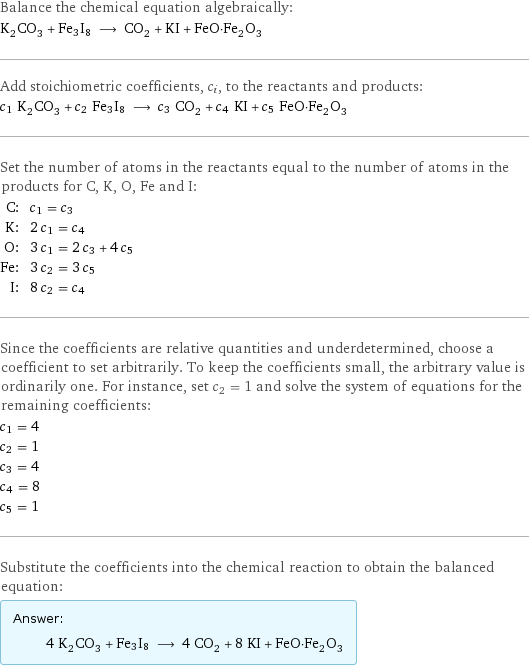 Balance the chemical equation algebraically: K_2CO_3 + Fe3I8 ⟶ CO_2 + KI + FeO·Fe_2O_3 Add stoichiometric coefficients, c_i, to the reactants and products: c_1 K_2CO_3 + c_2 Fe3I8 ⟶ c_3 CO_2 + c_4 KI + c_5 FeO·Fe_2O_3 Set the number of atoms in the reactants equal to the number of atoms in the products for C, K, O, Fe and I: C: | c_1 = c_3 K: | 2 c_1 = c_4 O: | 3 c_1 = 2 c_3 + 4 c_5 Fe: | 3 c_2 = 3 c_5 I: | 8 c_2 = c_4 Since the coefficients are relative quantities and underdetermined, choose a coefficient to set arbitrarily. To keep the coefficients small, the arbitrary value is ordinarily one. For instance, set c_2 = 1 and solve the system of equations for the remaining coefficients: c_1 = 4 c_2 = 1 c_3 = 4 c_4 = 8 c_5 = 1 Substitute the coefficients into the chemical reaction to obtain the balanced equation: Answer: |   | 4 K_2CO_3 + Fe3I8 ⟶ 4 CO_2 + 8 KI + FeO·Fe_2O_3