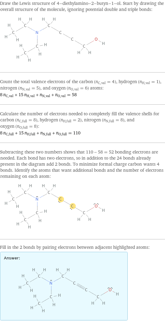 Draw the Lewis structure of 4-diethylamino-2-butyn-1-ol. Start by drawing the overall structure of the molecule, ignoring potential double and triple bonds:  Count the total valence electrons of the carbon (n_C, val = 4), hydrogen (n_H, val = 1), nitrogen (n_N, val = 5), and oxygen (n_O, val = 6) atoms: 8 n_C, val + 15 n_H, val + n_N, val + n_O, val = 58 Calculate the number of electrons needed to completely fill the valence shells for carbon (n_C, full = 8), hydrogen (n_H, full = 2), nitrogen (n_N, full = 8), and oxygen (n_O, full = 8): 8 n_C, full + 15 n_H, full + n_N, full + n_O, full = 110 Subtracting these two numbers shows that 110 - 58 = 52 bonding electrons are needed. Each bond has two electrons, so in addition to the 24 bonds already present in the diagram add 2 bonds. To minimize formal charge carbon wants 4 bonds. Identify the atoms that want additional bonds and the number of electrons remaining on each atom:  Fill in the 2 bonds by pairing electrons between adjacent highlighted atoms: Answer: |   | 