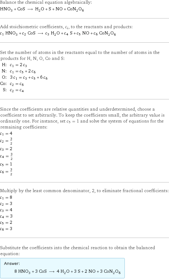 Balance the chemical equation algebraically: HNO_3 + CoS ⟶ H_2O + S + NO + CoN_2O_6 Add stoichiometric coefficients, c_i, to the reactants and products: c_1 HNO_3 + c_2 CoS ⟶ c_3 H_2O + c_4 S + c_5 NO + c_6 CoN_2O_6 Set the number of atoms in the reactants equal to the number of atoms in the products for H, N, O, Co and S: H: | c_1 = 2 c_3 N: | c_1 = c_5 + 2 c_6 O: | 3 c_1 = c_3 + c_5 + 6 c_6 Co: | c_2 = c_6 S: | c_2 = c_4 Since the coefficients are relative quantities and underdetermined, choose a coefficient to set arbitrarily. To keep the coefficients small, the arbitrary value is ordinarily one. For instance, set c_5 = 1 and solve the system of equations for the remaining coefficients: c_1 = 4 c_2 = 3/2 c_3 = 2 c_4 = 3/2 c_5 = 1 c_6 = 3/2 Multiply by the least common denominator, 2, to eliminate fractional coefficients: c_1 = 8 c_2 = 3 c_3 = 4 c_4 = 3 c_5 = 2 c_6 = 3 Substitute the coefficients into the chemical reaction to obtain the balanced equation: Answer: |   | 8 HNO_3 + 3 CoS ⟶ 4 H_2O + 3 S + 2 NO + 3 CoN_2O_6