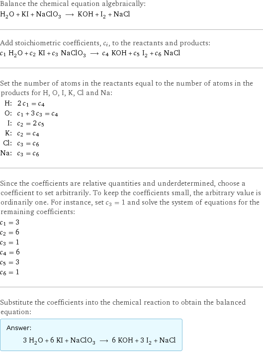 Balance the chemical equation algebraically: H_2O + KI + NaClO_3 ⟶ KOH + I_2 + NaCl Add stoichiometric coefficients, c_i, to the reactants and products: c_1 H_2O + c_2 KI + c_3 NaClO_3 ⟶ c_4 KOH + c_5 I_2 + c_6 NaCl Set the number of atoms in the reactants equal to the number of atoms in the products for H, O, I, K, Cl and Na: H: | 2 c_1 = c_4 O: | c_1 + 3 c_3 = c_4 I: | c_2 = 2 c_5 K: | c_2 = c_4 Cl: | c_3 = c_6 Na: | c_3 = c_6 Since the coefficients are relative quantities and underdetermined, choose a coefficient to set arbitrarily. To keep the coefficients small, the arbitrary value is ordinarily one. For instance, set c_3 = 1 and solve the system of equations for the remaining coefficients: c_1 = 3 c_2 = 6 c_3 = 1 c_4 = 6 c_5 = 3 c_6 = 1 Substitute the coefficients into the chemical reaction to obtain the balanced equation: Answer: |   | 3 H_2O + 6 KI + NaClO_3 ⟶ 6 KOH + 3 I_2 + NaCl