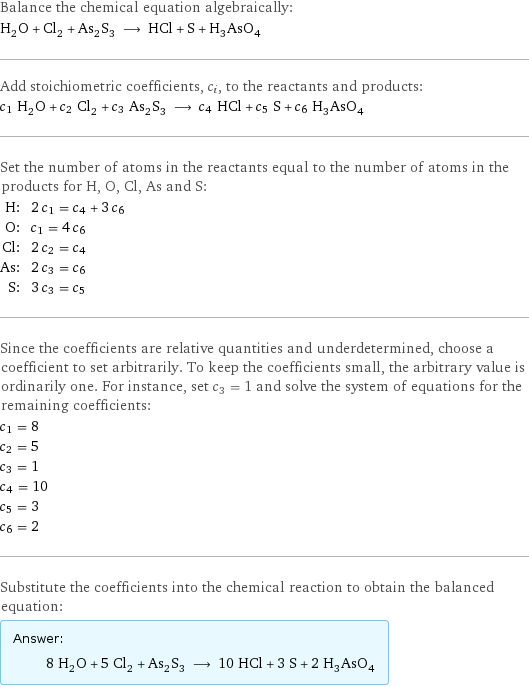 Balance the chemical equation algebraically: H_2O + Cl_2 + As_2S_3 ⟶ HCl + S + H_3AsO_4 Add stoichiometric coefficients, c_i, to the reactants and products: c_1 H_2O + c_2 Cl_2 + c_3 As_2S_3 ⟶ c_4 HCl + c_5 S + c_6 H_3AsO_4 Set the number of atoms in the reactants equal to the number of atoms in the products for H, O, Cl, As and S: H: | 2 c_1 = c_4 + 3 c_6 O: | c_1 = 4 c_6 Cl: | 2 c_2 = c_4 As: | 2 c_3 = c_6 S: | 3 c_3 = c_5 Since the coefficients are relative quantities and underdetermined, choose a coefficient to set arbitrarily. To keep the coefficients small, the arbitrary value is ordinarily one. For instance, set c_3 = 1 and solve the system of equations for the remaining coefficients: c_1 = 8 c_2 = 5 c_3 = 1 c_4 = 10 c_5 = 3 c_6 = 2 Substitute the coefficients into the chemical reaction to obtain the balanced equation: Answer: |   | 8 H_2O + 5 Cl_2 + As_2S_3 ⟶ 10 HCl + 3 S + 2 H_3AsO_4