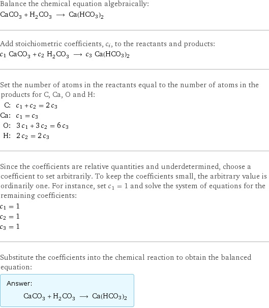 Balance the chemical equation algebraically: CaCO_3 + H_2CO_3 ⟶ Ca(HCO3)2 Add stoichiometric coefficients, c_i, to the reactants and products: c_1 CaCO_3 + c_2 H_2CO_3 ⟶ c_3 Ca(HCO3)2 Set the number of atoms in the reactants equal to the number of atoms in the products for C, Ca, O and H: C: | c_1 + c_2 = 2 c_3 Ca: | c_1 = c_3 O: | 3 c_1 + 3 c_2 = 6 c_3 H: | 2 c_2 = 2 c_3 Since the coefficients are relative quantities and underdetermined, choose a coefficient to set arbitrarily. To keep the coefficients small, the arbitrary value is ordinarily one. For instance, set c_1 = 1 and solve the system of equations for the remaining coefficients: c_1 = 1 c_2 = 1 c_3 = 1 Substitute the coefficients into the chemical reaction to obtain the balanced equation: Answer: |   | CaCO_3 + H_2CO_3 ⟶ Ca(HCO3)2