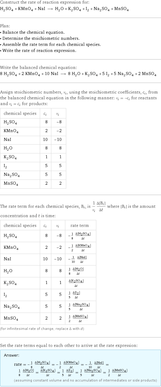 Construct the rate of reaction expression for: H_2SO_4 + KMnO_4 + NaI ⟶ H_2O + K_2SO_4 + I_2 + Na_2SO_4 + MnSO_4 Plan: • Balance the chemical equation. • Determine the stoichiometric numbers. • Assemble the rate term for each chemical species. • Write the rate of reaction expression. Write the balanced chemical equation: 8 H_2SO_4 + 2 KMnO_4 + 10 NaI ⟶ 8 H_2O + K_2SO_4 + 5 I_2 + 5 Na_2SO_4 + 2 MnSO_4 Assign stoichiometric numbers, ν_i, using the stoichiometric coefficients, c_i, from the balanced chemical equation in the following manner: ν_i = -c_i for reactants and ν_i = c_i for products: chemical species | c_i | ν_i H_2SO_4 | 8 | -8 KMnO_4 | 2 | -2 NaI | 10 | -10 H_2O | 8 | 8 K_2SO_4 | 1 | 1 I_2 | 5 | 5 Na_2SO_4 | 5 | 5 MnSO_4 | 2 | 2 The rate term for each chemical species, B_i, is 1/ν_i(Δ[B_i])/(Δt) where [B_i] is the amount concentration and t is time: chemical species | c_i | ν_i | rate term H_2SO_4 | 8 | -8 | -1/8 (Δ[H2SO4])/(Δt) KMnO_4 | 2 | -2 | -1/2 (Δ[KMnO4])/(Δt) NaI | 10 | -10 | -1/10 (Δ[NaI])/(Δt) H_2O | 8 | 8 | 1/8 (Δ[H2O])/(Δt) K_2SO_4 | 1 | 1 | (Δ[K2SO4])/(Δt) I_2 | 5 | 5 | 1/5 (Δ[I2])/(Δt) Na_2SO_4 | 5 | 5 | 1/5 (Δ[Na2SO4])/(Δt) MnSO_4 | 2 | 2 | 1/2 (Δ[MnSO4])/(Δt) (for infinitesimal rate of change, replace Δ with d) Set the rate terms equal to each other to arrive at the rate expression: Answer: |   | rate = -1/8 (Δ[H2SO4])/(Δt) = -1/2 (Δ[KMnO4])/(Δt) = -1/10 (Δ[NaI])/(Δt) = 1/8 (Δ[H2O])/(Δt) = (Δ[K2SO4])/(Δt) = 1/5 (Δ[I2])/(Δt) = 1/5 (Δ[Na2SO4])/(Δt) = 1/2 (Δ[MnSO4])/(Δt) (assuming constant volume and no accumulation of intermediates or side products)