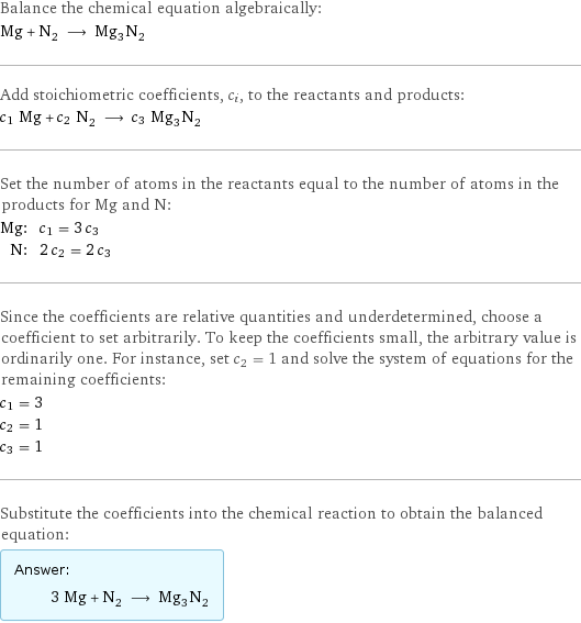 Balance the chemical equation algebraically: Mg + N_2 ⟶ Mg_3N_2 Add stoichiometric coefficients, c_i, to the reactants and products: c_1 Mg + c_2 N_2 ⟶ c_3 Mg_3N_2 Set the number of atoms in the reactants equal to the number of atoms in the products for Mg and N: Mg: | c_1 = 3 c_3 N: | 2 c_2 = 2 c_3 Since the coefficients are relative quantities and underdetermined, choose a coefficient to set arbitrarily. To keep the coefficients small, the arbitrary value is ordinarily one. For instance, set c_2 = 1 and solve the system of equations for the remaining coefficients: c_1 = 3 c_2 = 1 c_3 = 1 Substitute the coefficients into the chemical reaction to obtain the balanced equation: Answer: |   | 3 Mg + N_2 ⟶ Mg_3N_2