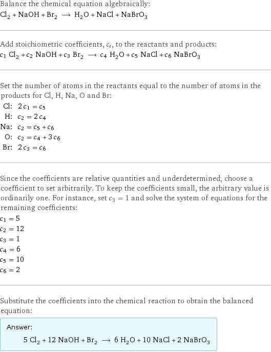 Balance the chemical equation algebraically: Cl_2 + NaOH + Br_2 ⟶ H_2O + NaCl + NaBrO_3 Add stoichiometric coefficients, c_i, to the reactants and products: c_1 Cl_2 + c_2 NaOH + c_3 Br_2 ⟶ c_4 H_2O + c_5 NaCl + c_6 NaBrO_3 Set the number of atoms in the reactants equal to the number of atoms in the products for Cl, H, Na, O and Br: Cl: | 2 c_1 = c_5 H: | c_2 = 2 c_4 Na: | c_2 = c_5 + c_6 O: | c_2 = c_4 + 3 c_6 Br: | 2 c_3 = c_6 Since the coefficients are relative quantities and underdetermined, choose a coefficient to set arbitrarily. To keep the coefficients small, the arbitrary value is ordinarily one. For instance, set c_3 = 1 and solve the system of equations for the remaining coefficients: c_1 = 5 c_2 = 12 c_3 = 1 c_4 = 6 c_5 = 10 c_6 = 2 Substitute the coefficients into the chemical reaction to obtain the balanced equation: Answer: |   | 5 Cl_2 + 12 NaOH + Br_2 ⟶ 6 H_2O + 10 NaCl + 2 NaBrO_3