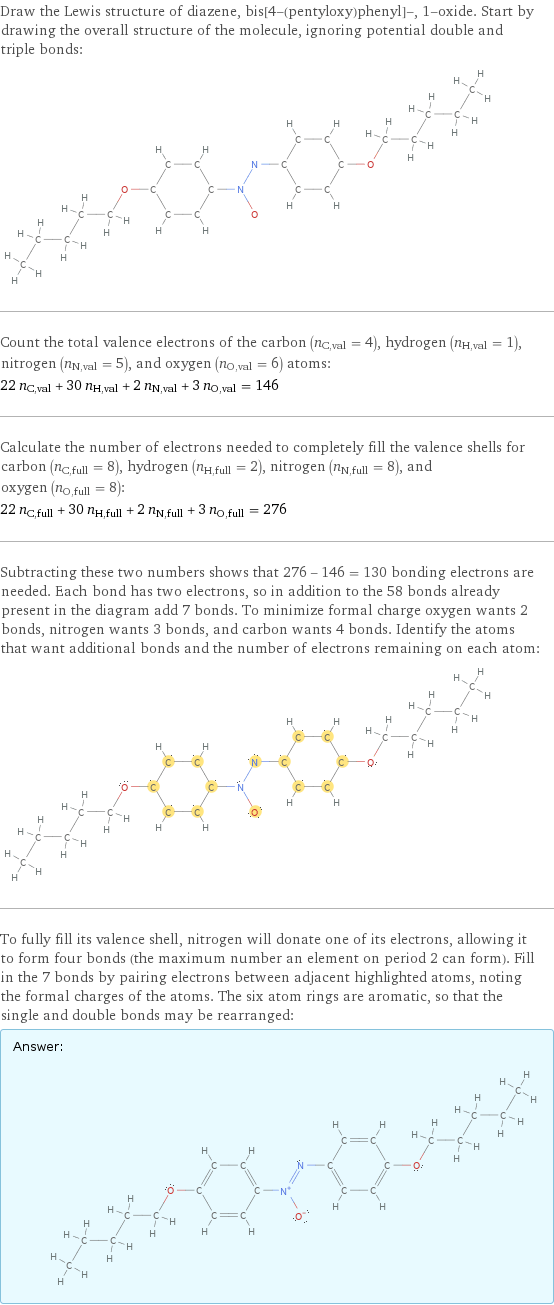 Draw the Lewis structure of diazene, bis[4-(pentyloxy)phenyl]-, 1-oxide. Start by drawing the overall structure of the molecule, ignoring potential double and triple bonds:  Count the total valence electrons of the carbon (n_C, val = 4), hydrogen (n_H, val = 1), nitrogen (n_N, val = 5), and oxygen (n_O, val = 6) atoms: 22 n_C, val + 30 n_H, val + 2 n_N, val + 3 n_O, val = 146 Calculate the number of electrons needed to completely fill the valence shells for carbon (n_C, full = 8), hydrogen (n_H, full = 2), nitrogen (n_N, full = 8), and oxygen (n_O, full = 8): 22 n_C, full + 30 n_H, full + 2 n_N, full + 3 n_O, full = 276 Subtracting these two numbers shows that 276 - 146 = 130 bonding electrons are needed. Each bond has two electrons, so in addition to the 58 bonds already present in the diagram add 7 bonds. To minimize formal charge oxygen wants 2 bonds, nitrogen wants 3 bonds, and carbon wants 4 bonds. Identify the atoms that want additional bonds and the number of electrons remaining on each atom:  To fully fill its valence shell, nitrogen will donate one of its electrons, allowing it to form four bonds (the maximum number an element on period 2 can form). Fill in the 7 bonds by pairing electrons between adjacent highlighted atoms, noting the formal charges of the atoms. The six atom rings are aromatic, so that the single and double bonds may be rearranged: Answer: |   | 