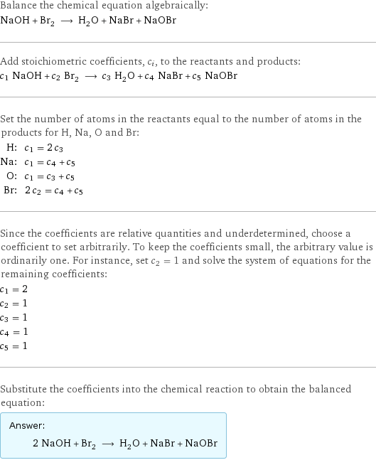 Balance the chemical equation algebraically: NaOH + Br_2 ⟶ H_2O + NaBr + NaOBr Add stoichiometric coefficients, c_i, to the reactants and products: c_1 NaOH + c_2 Br_2 ⟶ c_3 H_2O + c_4 NaBr + c_5 NaOBr Set the number of atoms in the reactants equal to the number of atoms in the products for H, Na, O and Br: H: | c_1 = 2 c_3 Na: | c_1 = c_4 + c_5 O: | c_1 = c_3 + c_5 Br: | 2 c_2 = c_4 + c_5 Since the coefficients are relative quantities and underdetermined, choose a coefficient to set arbitrarily. To keep the coefficients small, the arbitrary value is ordinarily one. For instance, set c_2 = 1 and solve the system of equations for the remaining coefficients: c_1 = 2 c_2 = 1 c_3 = 1 c_4 = 1 c_5 = 1 Substitute the coefficients into the chemical reaction to obtain the balanced equation: Answer: |   | 2 NaOH + Br_2 ⟶ H_2O + NaBr + NaOBr