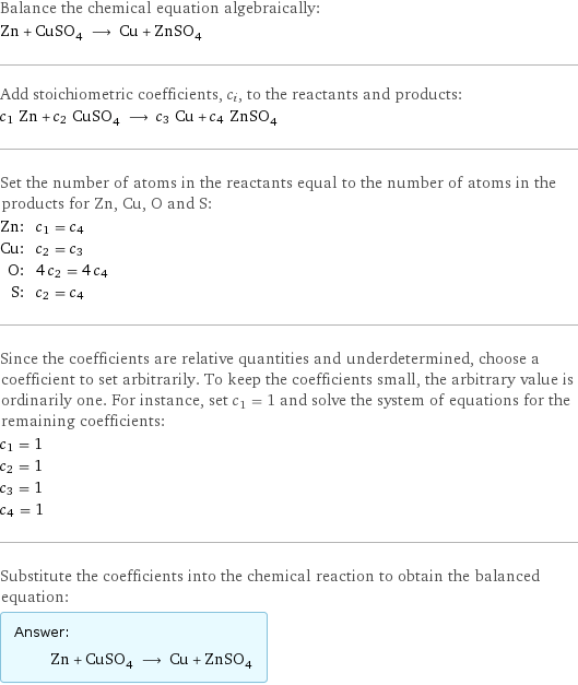 Balance the chemical equation algebraically: Zn + CuSO_4 ⟶ Cu + ZnSO_4 Add stoichiometric coefficients, c_i, to the reactants and products: c_1 Zn + c_2 CuSO_4 ⟶ c_3 Cu + c_4 ZnSO_4 Set the number of atoms in the reactants equal to the number of atoms in the products for Zn, Cu, O and S: Zn: | c_1 = c_4 Cu: | c_2 = c_3 O: | 4 c_2 = 4 c_4 S: | c_2 = c_4 Since the coefficients are relative quantities and underdetermined, choose a coefficient to set arbitrarily. To keep the coefficients small, the arbitrary value is ordinarily one. For instance, set c_1 = 1 and solve the system of equations for the remaining coefficients: c_1 = 1 c_2 = 1 c_3 = 1 c_4 = 1 Substitute the coefficients into the chemical reaction to obtain the balanced equation: Answer: |   | Zn + CuSO_4 ⟶ Cu + ZnSO_4