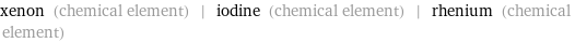 xenon (chemical element) | iodine (chemical element) | rhenium (chemical element)