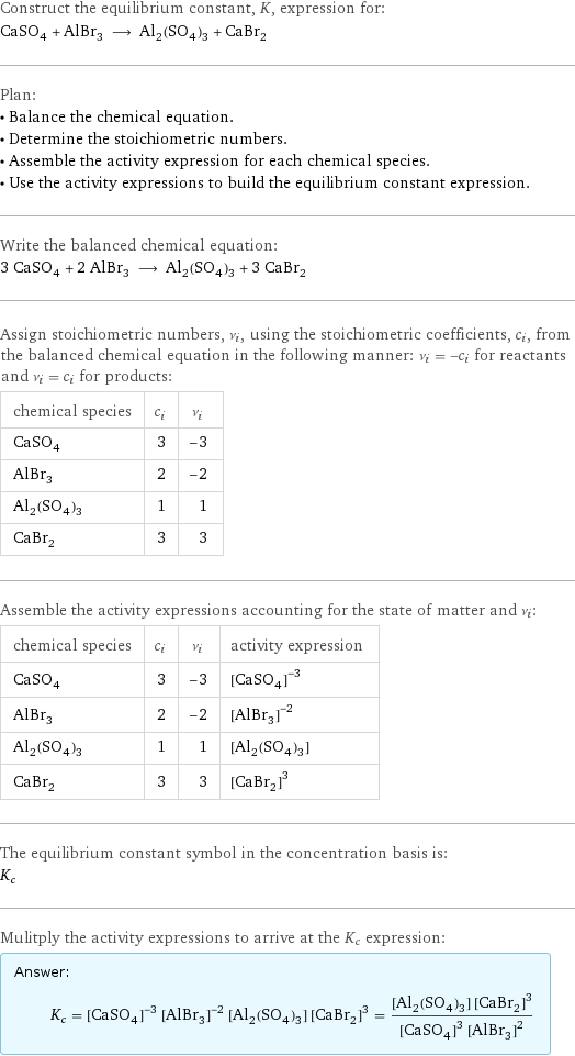 Construct the equilibrium constant, K, expression for: CaSO_4 + AlBr_3 ⟶ Al_2(SO_4)_3 + CaBr_2 Plan: • Balance the chemical equation. • Determine the stoichiometric numbers. • Assemble the activity expression for each chemical species. • Use the activity expressions to build the equilibrium constant expression. Write the balanced chemical equation: 3 CaSO_4 + 2 AlBr_3 ⟶ Al_2(SO_4)_3 + 3 CaBr_2 Assign stoichiometric numbers, ν_i, using the stoichiometric coefficients, c_i, from the balanced chemical equation in the following manner: ν_i = -c_i for reactants and ν_i = c_i for products: chemical species | c_i | ν_i CaSO_4 | 3 | -3 AlBr_3 | 2 | -2 Al_2(SO_4)_3 | 1 | 1 CaBr_2 | 3 | 3 Assemble the activity expressions accounting for the state of matter and ν_i: chemical species | c_i | ν_i | activity expression CaSO_4 | 3 | -3 | ([CaSO4])^(-3) AlBr_3 | 2 | -2 | ([AlBr3])^(-2) Al_2(SO_4)_3 | 1 | 1 | [Al2(SO4)3] CaBr_2 | 3 | 3 | ([CaBr2])^3 The equilibrium constant symbol in the concentration basis is: K_c Mulitply the activity expressions to arrive at the K_c expression: Answer: |   | K_c = ([CaSO4])^(-3) ([AlBr3])^(-2) [Al2(SO4)3] ([CaBr2])^3 = ([Al2(SO4)3] ([CaBr2])^3)/(([CaSO4])^3 ([AlBr3])^2)