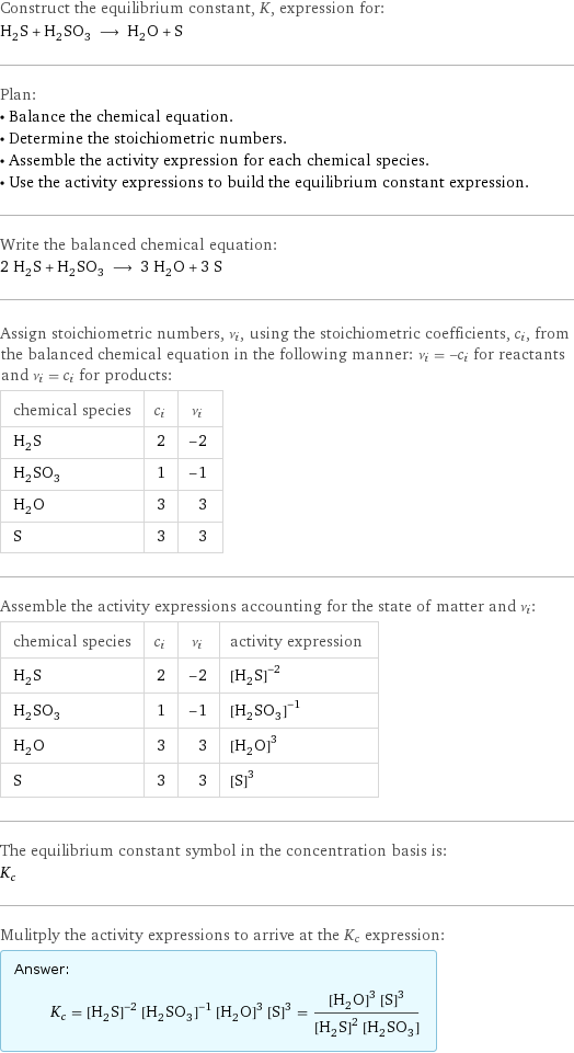 Construct the equilibrium constant, K, expression for: H_2S + H_2SO_3 ⟶ H_2O + S Plan: • Balance the chemical equation. • Determine the stoichiometric numbers. • Assemble the activity expression for each chemical species. • Use the activity expressions to build the equilibrium constant expression. Write the balanced chemical equation: 2 H_2S + H_2SO_3 ⟶ 3 H_2O + 3 S Assign stoichiometric numbers, ν_i, using the stoichiometric coefficients, c_i, from the balanced chemical equation in the following manner: ν_i = -c_i for reactants and ν_i = c_i for products: chemical species | c_i | ν_i H_2S | 2 | -2 H_2SO_3 | 1 | -1 H_2O | 3 | 3 S | 3 | 3 Assemble the activity expressions accounting for the state of matter and ν_i: chemical species | c_i | ν_i | activity expression H_2S | 2 | -2 | ([H2S])^(-2) H_2SO_3 | 1 | -1 | ([H2SO3])^(-1) H_2O | 3 | 3 | ([H2O])^3 S | 3 | 3 | ([S])^3 The equilibrium constant symbol in the concentration basis is: K_c Mulitply the activity expressions to arrive at the K_c expression: Answer: |   | K_c = ([H2S])^(-2) ([H2SO3])^(-1) ([H2O])^3 ([S])^3 = (([H2O])^3 ([S])^3)/(([H2S])^2 [H2SO3])