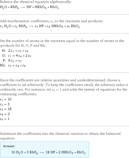 Balance the chemical equation algebraically: H_2O + RhF_6 ⟶ HF + HRhO4 + RhO_2 Add stoichiometric coefficients, c_i, to the reactants and products: c_1 H_2O + c_2 RhF_6 ⟶ c_3 HF + c_4 HRhO4 + c_5 RhO_2 Set the number of atoms in the reactants equal to the number of atoms in the products for H, O, F and Rh: H: | 2 c_1 = c_3 + c_4 O: | c_1 = 4 c_4 + 2 c_5 F: | 6 c_2 = c_3 Rh: | c_2 = c_4 + c_5 Since the coefficients are relative quantities and underdetermined, choose a coefficient to set arbitrarily. To keep the coefficients small, the arbitrary value is ordinarily one. For instance, set c_5 = 1 and solve the system of equations for the remaining coefficients: c_1 = 10 c_2 = 3 c_3 = 18 c_4 = 2 c_5 = 1 Substitute the coefficients into the chemical reaction to obtain the balanced equation: Answer: |   | 10 H_2O + 3 RhF_6 ⟶ 18 HF + 2 HRhO4 + RhO_2