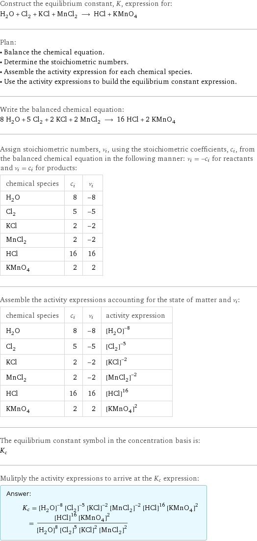 Construct the equilibrium constant, K, expression for: H_2O + Cl_2 + KCl + MnCl_2 ⟶ HCl + KMnO_4 Plan: • Balance the chemical equation. • Determine the stoichiometric numbers. • Assemble the activity expression for each chemical species. • Use the activity expressions to build the equilibrium constant expression. Write the balanced chemical equation: 8 H_2O + 5 Cl_2 + 2 KCl + 2 MnCl_2 ⟶ 16 HCl + 2 KMnO_4 Assign stoichiometric numbers, ν_i, using the stoichiometric coefficients, c_i, from the balanced chemical equation in the following manner: ν_i = -c_i for reactants and ν_i = c_i for products: chemical species | c_i | ν_i H_2O | 8 | -8 Cl_2 | 5 | -5 KCl | 2 | -2 MnCl_2 | 2 | -2 HCl | 16 | 16 KMnO_4 | 2 | 2 Assemble the activity expressions accounting for the state of matter and ν_i: chemical species | c_i | ν_i | activity expression H_2O | 8 | -8 | ([H2O])^(-8) Cl_2 | 5 | -5 | ([Cl2])^(-5) KCl | 2 | -2 | ([KCl])^(-2) MnCl_2 | 2 | -2 | ([MnCl2])^(-2) HCl | 16 | 16 | ([HCl])^16 KMnO_4 | 2 | 2 | ([KMnO4])^2 The equilibrium constant symbol in the concentration basis is: K_c Mulitply the activity expressions to arrive at the K_c expression: Answer: |   | K_c = ([H2O])^(-8) ([Cl2])^(-5) ([KCl])^(-2) ([MnCl2])^(-2) ([HCl])^16 ([KMnO4])^2 = (([HCl])^16 ([KMnO4])^2)/(([H2O])^8 ([Cl2])^5 ([KCl])^2 ([MnCl2])^2)