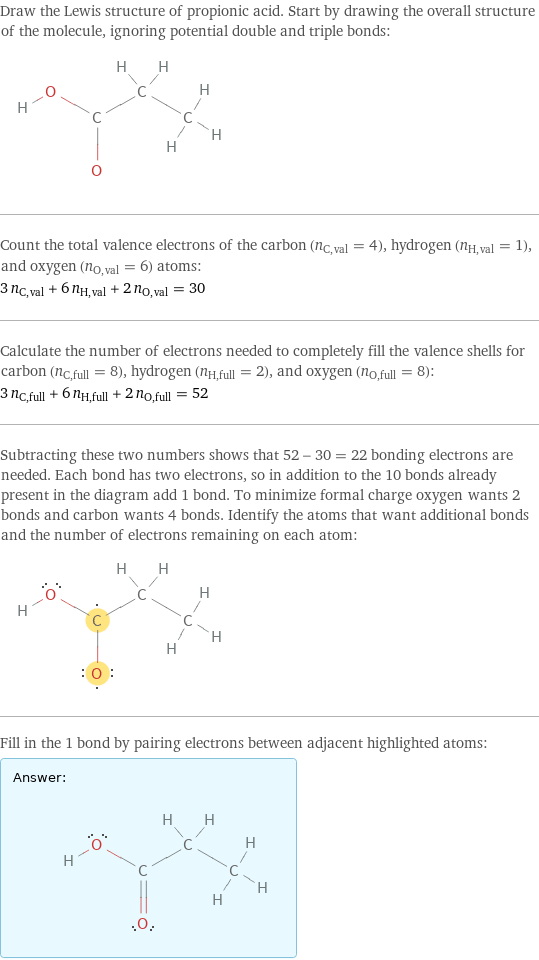 Draw the Lewis structure of propionic acid. Start by drawing the overall structure of the molecule, ignoring potential double and triple bonds:  Count the total valence electrons of the carbon (n_C, val = 4), hydrogen (n_H, val = 1), and oxygen (n_O, val = 6) atoms: 3 n_C, val + 6 n_H, val + 2 n_O, val = 30 Calculate the number of electrons needed to completely fill the valence shells for carbon (n_C, full = 8), hydrogen (n_H, full = 2), and oxygen (n_O, full = 8): 3 n_C, full + 6 n_H, full + 2 n_O, full = 52 Subtracting these two numbers shows that 52 - 30 = 22 bonding electrons are needed. Each bond has two electrons, so in addition to the 10 bonds already present in the diagram add 1 bond. To minimize formal charge oxygen wants 2 bonds and carbon wants 4 bonds. Identify the atoms that want additional bonds and the number of electrons remaining on each atom:  Fill in the 1 bond by pairing electrons between adjacent highlighted atoms: Answer: |   | 