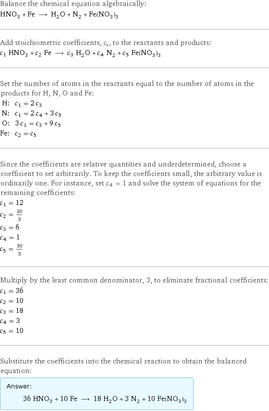 Balance the chemical equation algebraically: HNO_3 + Fe ⟶ H_2O + N_2 + Fe(NO_3)_3 Add stoichiometric coefficients, c_i, to the reactants and products: c_1 HNO_3 + c_2 Fe ⟶ c_3 H_2O + c_4 N_2 + c_5 Fe(NO_3)_3 Set the number of atoms in the reactants equal to the number of atoms in the products for H, N, O and Fe: H: | c_1 = 2 c_3 N: | c_1 = 2 c_4 + 3 c_5 O: | 3 c_1 = c_3 + 9 c_5 Fe: | c_2 = c_5 Since the coefficients are relative quantities and underdetermined, choose a coefficient to set arbitrarily. To keep the coefficients small, the arbitrary value is ordinarily one. For instance, set c_4 = 1 and solve the system of equations for the remaining coefficients: c_1 = 12 c_2 = 10/3 c_3 = 6 c_4 = 1 c_5 = 10/3 Multiply by the least common denominator, 3, to eliminate fractional coefficients: c_1 = 36 c_2 = 10 c_3 = 18 c_4 = 3 c_5 = 10 Substitute the coefficients into the chemical reaction to obtain the balanced equation: Answer: |   | 36 HNO_3 + 10 Fe ⟶ 18 H_2O + 3 N_2 + 10 Fe(NO_3)_3