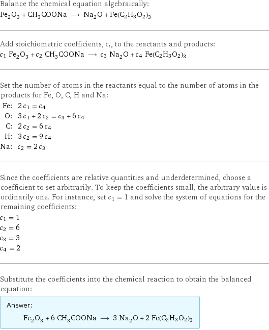 Balance the chemical equation algebraically: Fe_2O_3 + CH_3COONa ⟶ Na_2O + Fe(C2H3O2)3 Add stoichiometric coefficients, c_i, to the reactants and products: c_1 Fe_2O_3 + c_2 CH_3COONa ⟶ c_3 Na_2O + c_4 Fe(C2H3O2)3 Set the number of atoms in the reactants equal to the number of atoms in the products for Fe, O, C, H and Na: Fe: | 2 c_1 = c_4 O: | 3 c_1 + 2 c_2 = c_3 + 6 c_4 C: | 2 c_2 = 6 c_4 H: | 3 c_2 = 9 c_4 Na: | c_2 = 2 c_3 Since the coefficients are relative quantities and underdetermined, choose a coefficient to set arbitrarily. To keep the coefficients small, the arbitrary value is ordinarily one. For instance, set c_1 = 1 and solve the system of equations for the remaining coefficients: c_1 = 1 c_2 = 6 c_3 = 3 c_4 = 2 Substitute the coefficients into the chemical reaction to obtain the balanced equation: Answer: |   | Fe_2O_3 + 6 CH_3COONa ⟶ 3 Na_2O + 2 Fe(C2H3O2)3