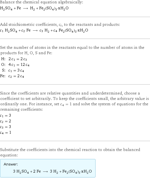 Balance the chemical equation algebraically: H_2SO_4 + Fe ⟶ H_2 + Fe_2(SO_4)_3·xH_2O Add stoichiometric coefficients, c_i, to the reactants and products: c_1 H_2SO_4 + c_2 Fe ⟶ c_3 H_2 + c_4 Fe_2(SO_4)_3·xH_2O Set the number of atoms in the reactants equal to the number of atoms in the products for H, O, S and Fe: H: | 2 c_1 = 2 c_3 O: | 4 c_1 = 12 c_4 S: | c_1 = 3 c_4 Fe: | c_2 = 2 c_4 Since the coefficients are relative quantities and underdetermined, choose a coefficient to set arbitrarily. To keep the coefficients small, the arbitrary value is ordinarily one. For instance, set c_4 = 1 and solve the system of equations for the remaining coefficients: c_1 = 3 c_2 = 2 c_3 = 3 c_4 = 1 Substitute the coefficients into the chemical reaction to obtain the balanced equation: Answer: |   | 3 H_2SO_4 + 2 Fe ⟶ 3 H_2 + Fe_2(SO_4)_3·xH_2O