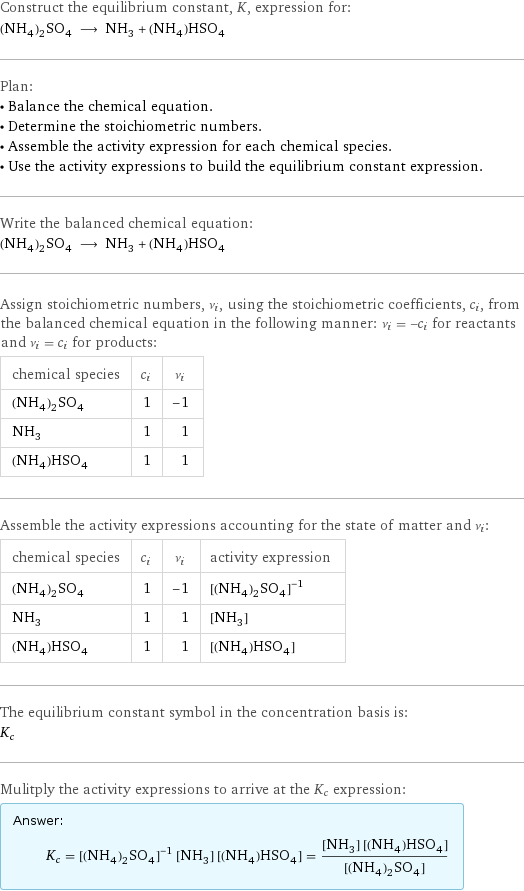 Construct the equilibrium constant, K, expression for: (NH_4)_2SO_4 ⟶ NH_3 + (NH_4)HSO_4 Plan: • Balance the chemical equation. • Determine the stoichiometric numbers. • Assemble the activity expression for each chemical species. • Use the activity expressions to build the equilibrium constant expression. Write the balanced chemical equation: (NH_4)_2SO_4 ⟶ NH_3 + (NH_4)HSO_4 Assign stoichiometric numbers, ν_i, using the stoichiometric coefficients, c_i, from the balanced chemical equation in the following manner: ν_i = -c_i for reactants and ν_i = c_i for products: chemical species | c_i | ν_i (NH_4)_2SO_4 | 1 | -1 NH_3 | 1 | 1 (NH_4)HSO_4 | 1 | 1 Assemble the activity expressions accounting for the state of matter and ν_i: chemical species | c_i | ν_i | activity expression (NH_4)_2SO_4 | 1 | -1 | ([(NH4)2SO4])^(-1) NH_3 | 1 | 1 | [NH3] (NH_4)HSO_4 | 1 | 1 | [(NH4)HSO4] The equilibrium constant symbol in the concentration basis is: K_c Mulitply the activity expressions to arrive at the K_c expression: Answer: |   | K_c = ([(NH4)2SO4])^(-1) [NH3] [(NH4)HSO4] = ([NH3] [(NH4)HSO4])/([(NH4)2SO4])