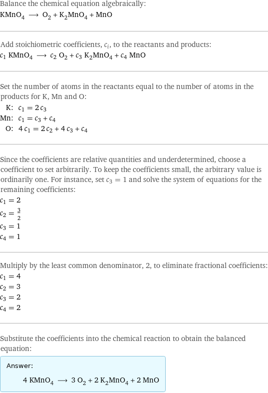 Balance the chemical equation algebraically: KMnO_4 ⟶ O_2 + K_2MnO_4 + MnO Add stoichiometric coefficients, c_i, to the reactants and products: c_1 KMnO_4 ⟶ c_2 O_2 + c_3 K_2MnO_4 + c_4 MnO Set the number of atoms in the reactants equal to the number of atoms in the products for K, Mn and O: K: | c_1 = 2 c_3 Mn: | c_1 = c_3 + c_4 O: | 4 c_1 = 2 c_2 + 4 c_3 + c_4 Since the coefficients are relative quantities and underdetermined, choose a coefficient to set arbitrarily. To keep the coefficients small, the arbitrary value is ordinarily one. For instance, set c_3 = 1 and solve the system of equations for the remaining coefficients: c_1 = 2 c_2 = 3/2 c_3 = 1 c_4 = 1 Multiply by the least common denominator, 2, to eliminate fractional coefficients: c_1 = 4 c_2 = 3 c_3 = 2 c_4 = 2 Substitute the coefficients into the chemical reaction to obtain the balanced equation: Answer: |   | 4 KMnO_4 ⟶ 3 O_2 + 2 K_2MnO_4 + 2 MnO