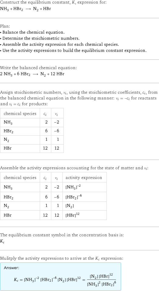 Construct the equilibrium constant, K, expression for: NH_3 + HBr2 ⟶ N_2 + HBr Plan: • Balance the chemical equation. • Determine the stoichiometric numbers. • Assemble the activity expression for each chemical species. • Use the activity expressions to build the equilibrium constant expression. Write the balanced chemical equation: 2 NH_3 + 6 HBr2 ⟶ N_2 + 12 HBr Assign stoichiometric numbers, ν_i, using the stoichiometric coefficients, c_i, from the balanced chemical equation in the following manner: ν_i = -c_i for reactants and ν_i = c_i for products: chemical species | c_i | ν_i NH_3 | 2 | -2 HBr2 | 6 | -6 N_2 | 1 | 1 HBr | 12 | 12 Assemble the activity expressions accounting for the state of matter and ν_i: chemical species | c_i | ν_i | activity expression NH_3 | 2 | -2 | ([NH3])^(-2) HBr2 | 6 | -6 | ([HBr2])^(-6) N_2 | 1 | 1 | [N2] HBr | 12 | 12 | ([HBr])^12 The equilibrium constant symbol in the concentration basis is: K_c Mulitply the activity expressions to arrive at the K_c expression: Answer: |   | K_c = ([NH3])^(-2) ([HBr2])^(-6) [N2] ([HBr])^12 = ([N2] ([HBr])^12)/(([NH3])^2 ([HBr2])^6)