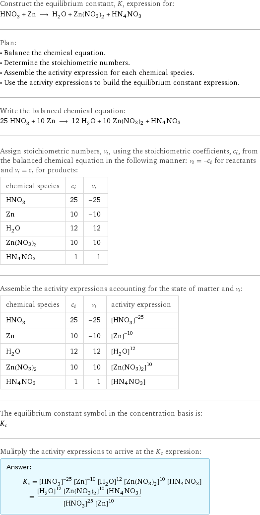 Construct the equilibrium constant, K, expression for: HNO_3 + Zn ⟶ H_2O + Zn(NO3)2 + HN4NO3 Plan: • Balance the chemical equation. • Determine the stoichiometric numbers. • Assemble the activity expression for each chemical species. • Use the activity expressions to build the equilibrium constant expression. Write the balanced chemical equation: 25 HNO_3 + 10 Zn ⟶ 12 H_2O + 10 Zn(NO3)2 + HN4NO3 Assign stoichiometric numbers, ν_i, using the stoichiometric coefficients, c_i, from the balanced chemical equation in the following manner: ν_i = -c_i for reactants and ν_i = c_i for products: chemical species | c_i | ν_i HNO_3 | 25 | -25 Zn | 10 | -10 H_2O | 12 | 12 Zn(NO3)2 | 10 | 10 HN4NO3 | 1 | 1 Assemble the activity expressions accounting for the state of matter and ν_i: chemical species | c_i | ν_i | activity expression HNO_3 | 25 | -25 | ([HNO3])^(-25) Zn | 10 | -10 | ([Zn])^(-10) H_2O | 12 | 12 | ([H2O])^12 Zn(NO3)2 | 10 | 10 | ([Zn(NO3)2])^10 HN4NO3 | 1 | 1 | [HN4NO3] The equilibrium constant symbol in the concentration basis is: K_c Mulitply the activity expressions to arrive at the K_c expression: Answer: |   | K_c = ([HNO3])^(-25) ([Zn])^(-10) ([H2O])^12 ([Zn(NO3)2])^10 [HN4NO3] = (([H2O])^12 ([Zn(NO3)2])^10 [HN4NO3])/(([HNO3])^25 ([Zn])^10)