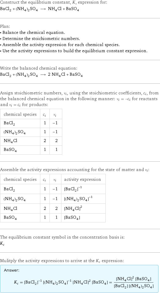 Construct the equilibrium constant, K, expression for: BaCl_2 + (NH_4)_2SO_4 ⟶ NH_4Cl + BaSO_4 Plan: • Balance the chemical equation. • Determine the stoichiometric numbers. • Assemble the activity expression for each chemical species. • Use the activity expressions to build the equilibrium constant expression. Write the balanced chemical equation: BaCl_2 + (NH_4)_2SO_4 ⟶ 2 NH_4Cl + BaSO_4 Assign stoichiometric numbers, ν_i, using the stoichiometric coefficients, c_i, from the balanced chemical equation in the following manner: ν_i = -c_i for reactants and ν_i = c_i for products: chemical species | c_i | ν_i BaCl_2 | 1 | -1 (NH_4)_2SO_4 | 1 | -1 NH_4Cl | 2 | 2 BaSO_4 | 1 | 1 Assemble the activity expressions accounting for the state of matter and ν_i: chemical species | c_i | ν_i | activity expression BaCl_2 | 1 | -1 | ([BaCl2])^(-1) (NH_4)_2SO_4 | 1 | -1 | ([(NH4)2SO4])^(-1) NH_4Cl | 2 | 2 | ([NH4Cl])^2 BaSO_4 | 1 | 1 | [BaSO4] The equilibrium constant symbol in the concentration basis is: K_c Mulitply the activity expressions to arrive at the K_c expression: Answer: |   | K_c = ([BaCl2])^(-1) ([(NH4)2SO4])^(-1) ([NH4Cl])^2 [BaSO4] = (([NH4Cl])^2 [BaSO4])/([BaCl2] [(NH4)2SO4])