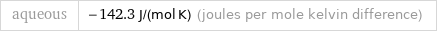aqueous | -142.3 J/(mol K) (joules per mole kelvin difference)