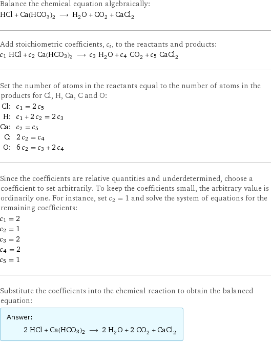 Balance the chemical equation algebraically: HCl + Ca(HCO3)2 ⟶ H_2O + CO_2 + CaCl_2 Add stoichiometric coefficients, c_i, to the reactants and products: c_1 HCl + c_2 Ca(HCO3)2 ⟶ c_3 H_2O + c_4 CO_2 + c_5 CaCl_2 Set the number of atoms in the reactants equal to the number of atoms in the products for Cl, H, Ca, C and O: Cl: | c_1 = 2 c_5 H: | c_1 + 2 c_2 = 2 c_3 Ca: | c_2 = c_5 C: | 2 c_2 = c_4 O: | 6 c_2 = c_3 + 2 c_4 Since the coefficients are relative quantities and underdetermined, choose a coefficient to set arbitrarily. To keep the coefficients small, the arbitrary value is ordinarily one. For instance, set c_2 = 1 and solve the system of equations for the remaining coefficients: c_1 = 2 c_2 = 1 c_3 = 2 c_4 = 2 c_5 = 1 Substitute the coefficients into the chemical reaction to obtain the balanced equation: Answer: |   | 2 HCl + Ca(HCO3)2 ⟶ 2 H_2O + 2 CO_2 + CaCl_2