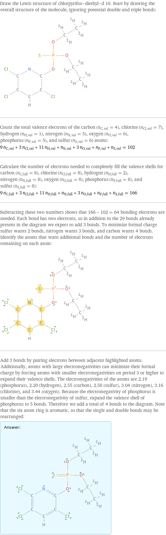 Draw the Lewis structure of chlorpyrifos-diethyl-d 10. Start by drawing the overall structure of the molecule, ignoring potential double and triple bonds:  Count the total valence electrons of the carbon (n_C, val = 4), chlorine (n_Cl, val = 7), hydrogen (n_H, val = 1), nitrogen (n_N, val = 5), oxygen (n_O, val = 6), phosphorus (n_P, val = 5), and sulfur (n_S, val = 6) atoms: 9 n_C, val + 3 n_Cl, val + 11 n_H, val + n_N, val + 3 n_O, val + n_P, val + n_S, val = 102 Calculate the number of electrons needed to completely fill the valence shells for carbon (n_C, full = 8), chlorine (n_Cl, full = 8), hydrogen (n_H, full = 2), nitrogen (n_N, full = 8), oxygen (n_O, full = 8), phosphorus (n_P, full = 8), and sulfur (n_S, full = 8): 9 n_C, full + 3 n_Cl, full + 11 n_H, full + n_N, full + 3 n_O, full + n_P, full + n_S, full = 166 Subtracting these two numbers shows that 166 - 102 = 64 bonding electrons are needed. Each bond has two electrons, so in addition to the 29 bonds already present in the diagram we expect to add 3 bonds. To minimize formal charge sulfur wants 2 bonds, nitrogen wants 3 bonds, and carbon wants 4 bonds. Identify the atoms that want additional bonds and the number of electrons remaining on each atom:  Add 3 bonds by pairing electrons between adjacent highlighted atoms. Additionally, atoms with large electronegativities can minimize their formal charge by forcing atoms with smaller electronegativities on period 3 or higher to expand their valence shells. The electronegativities of the atoms are 2.19 (phosphorus), 2.20 (hydrogen), 2.55 (carbon), 2.58 (sulfur), 3.04 (nitrogen), 3.16 (chlorine), and 3.44 (oxygen). Because the electronegativity of phosphorus is smaller than the electronegativity of sulfur, expand the valence shell of phosphorus to 5 bonds. Therefore we add a total of 4 bonds to the diagram. Note that the six atom ring is aromatic, so that the single and double bonds may be rearranged: Answer: |   | 