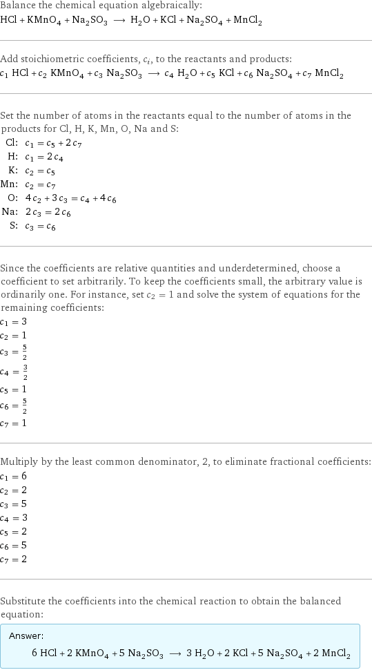 Balance the chemical equation algebraically: HCl + KMnO_4 + Na_2SO_3 ⟶ H_2O + KCl + Na_2SO_4 + MnCl_2 Add stoichiometric coefficients, c_i, to the reactants and products: c_1 HCl + c_2 KMnO_4 + c_3 Na_2SO_3 ⟶ c_4 H_2O + c_5 KCl + c_6 Na_2SO_4 + c_7 MnCl_2 Set the number of atoms in the reactants equal to the number of atoms in the products for Cl, H, K, Mn, O, Na and S: Cl: | c_1 = c_5 + 2 c_7 H: | c_1 = 2 c_4 K: | c_2 = c_5 Mn: | c_2 = c_7 O: | 4 c_2 + 3 c_3 = c_4 + 4 c_6 Na: | 2 c_3 = 2 c_6 S: | c_3 = c_6 Since the coefficients are relative quantities and underdetermined, choose a coefficient to set arbitrarily. To keep the coefficients small, the arbitrary value is ordinarily one. For instance, set c_2 = 1 and solve the system of equations for the remaining coefficients: c_1 = 3 c_2 = 1 c_3 = 5/2 c_4 = 3/2 c_5 = 1 c_6 = 5/2 c_7 = 1 Multiply by the least common denominator, 2, to eliminate fractional coefficients: c_1 = 6 c_2 = 2 c_3 = 5 c_4 = 3 c_5 = 2 c_6 = 5 c_7 = 2 Substitute the coefficients into the chemical reaction to obtain the balanced equation: Answer: |   | 6 HCl + 2 KMnO_4 + 5 Na_2SO_3 ⟶ 3 H_2O + 2 KCl + 5 Na_2SO_4 + 2 MnCl_2