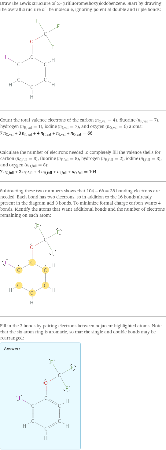 Draw the Lewis structure of 2-(trifluoromethoxy)iodobenzene. Start by drawing the overall structure of the molecule, ignoring potential double and triple bonds:  Count the total valence electrons of the carbon (n_C, val = 4), fluorine (n_F, val = 7), hydrogen (n_H, val = 1), iodine (n_I, val = 7), and oxygen (n_O, val = 6) atoms: 7 n_C, val + 3 n_F, val + 4 n_H, val + n_I, val + n_O, val = 66 Calculate the number of electrons needed to completely fill the valence shells for carbon (n_C, full = 8), fluorine (n_F, full = 8), hydrogen (n_H, full = 2), iodine (n_I, full = 8), and oxygen (n_O, full = 8): 7 n_C, full + 3 n_F, full + 4 n_H, full + n_I, full + n_O, full = 104 Subtracting these two numbers shows that 104 - 66 = 38 bonding electrons are needed. Each bond has two electrons, so in addition to the 16 bonds already present in the diagram add 3 bonds. To minimize formal charge carbon wants 4 bonds. Identify the atoms that want additional bonds and the number of electrons remaining on each atom:  Fill in the 3 bonds by pairing electrons between adjacent highlighted atoms. Note that the six atom ring is aromatic, so that the single and double bonds may be rearranged: Answer: |   | 