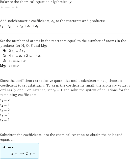 Balance the chemical equation algebraically:  + ⟶ + +  Add stoichiometric coefficients, c_i, to the reactants and products: c_1 + c_2 ⟶ c_3 + c_4 + c_5  Set the number of atoms in the reactants equal to the number of atoms in the products for H, O, S and Mg: H: | 2 c_1 = 2 c_3 O: | 4 c_1 = c_3 + 2 c_4 + 4 c_5 S: | c_1 = c_4 + c_5 Mg: | c_2 = c_5 Since the coefficients are relative quantities and underdetermined, choose a coefficient to set arbitrarily. To keep the coefficients small, the arbitrary value is ordinarily one. For instance, set c_2 = 1 and solve the system of equations for the remaining coefficients: c_1 = 2 c_2 = 1 c_3 = 2 c_4 = 1 c_5 = 1 Substitute the coefficients into the chemical reaction to obtain the balanced equation: Answer: |   | 2 + ⟶ 2 + + 