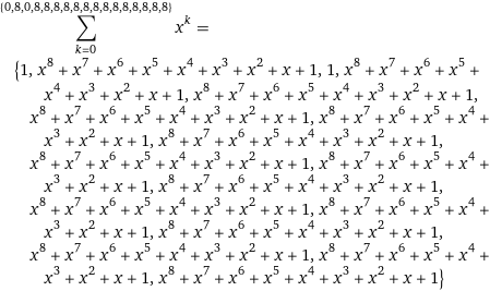 sum_(k=0)^({0, 8, 0, 8, 8, 8, 8, 8, 8, 8, 8, 8, 8, 8, 8, 8, 8}) x^k = {1, x^8 + x^7 + x^6 + x^5 + x^4 + x^3 + x^2 + x + 1, 1, x^8 + x^7 + x^6 + x^5 + x^4 + x^3 + x^2 + x + 1, x^8 + x^7 + x^6 + x^5 + x^4 + x^3 + x^2 + x + 1, x^8 + x^7 + x^6 + x^5 + x^4 + x^3 + x^2 + x + 1, x^8 + x^7 + x^6 + x^5 + x^4 + x^3 + x^2 + x + 1, x^8 + x^7 + x^6 + x^5 + x^4 + x^3 + x^2 + x + 1, x^8 + x^7 + x^6 + x^5 + x^4 + x^3 + x^2 + x + 1, x^8 + x^7 + x^6 + x^5 + x^4 + x^3 + x^2 + x + 1, x^8 + x^7 + x^6 + x^5 + x^4 + x^3 + x^2 + x + 1, x^8 + x^7 + x^6 + x^5 + x^4 + x^3 + x^2 + x + 1, x^8 + x^7 + x^6 + x^5 + x^4 + x^3 + x^2 + x + 1, x^8 + x^7 + x^6 + x^5 + x^4 + x^3 + x^2 + x + 1, x^8 + x^7 + x^6 + x^5 + x^4 + x^3 + x^2 + x + 1, x^8 + x^7 + x^6 + x^5 + x^4 + x^3 + x^2 + x + 1, x^8 + x^7 + x^6 + x^5 + x^4 + x^3 + x^2 + x + 1}