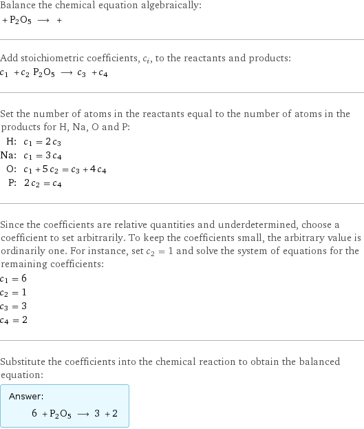 Balance the chemical equation algebraically:  + P2O5 ⟶ +  Add stoichiometric coefficients, c_i, to the reactants and products: c_1 + c_2 P2O5 ⟶ c_3 + c_4  Set the number of atoms in the reactants equal to the number of atoms in the products for H, Na, O and P: H: | c_1 = 2 c_3 Na: | c_1 = 3 c_4 O: | c_1 + 5 c_2 = c_3 + 4 c_4 P: | 2 c_2 = c_4 Since the coefficients are relative quantities and underdetermined, choose a coefficient to set arbitrarily. To keep the coefficients small, the arbitrary value is ordinarily one. For instance, set c_2 = 1 and solve the system of equations for the remaining coefficients: c_1 = 6 c_2 = 1 c_3 = 3 c_4 = 2 Substitute the coefficients into the chemical reaction to obtain the balanced equation: Answer: |   | 6 + P2O5 ⟶ 3 + 2 